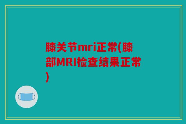 膝关节mri正常(膝部MRI检查结果正常) 膝关节mri正常(膝部MRI检查结果正常)