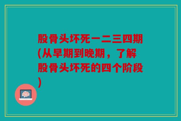 股骨头坏死一二三四期(从早期到晚期,了解股骨头坏死的四个阶段) 股骨头坏死一二三四期(从早期到晚期,了解股骨头坏死的四个阶段)