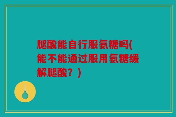 腿酸能自行服氨糖吗(能不能通过服用氨糖缓解腿酸？)