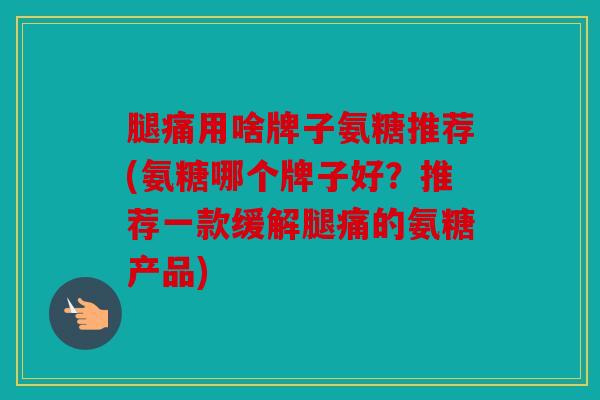 腿痛用啥牌子氨糖推荐(氨糖哪个牌子好？推荐一款缓解腿痛的氨糖产品)