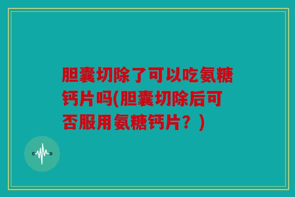 胆囊切除了可以吃氨糖钙片吗(胆囊切除后可否服用氨糖钙片？)