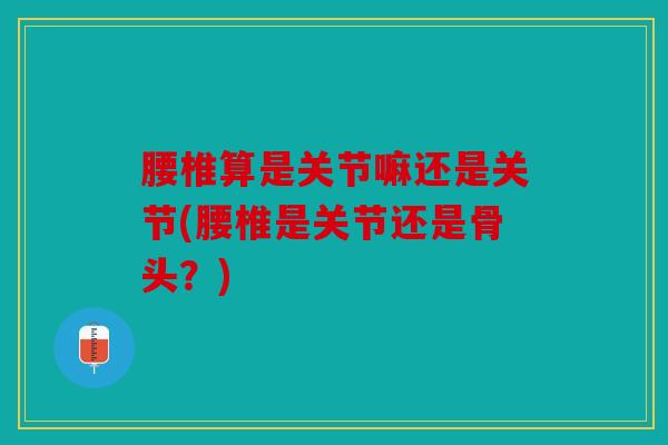 腰椎算是关节嘛还是关节(腰椎是关节还是骨头?) 腰椎算是关节嘛还是关节(腰椎是关节还是骨头?)