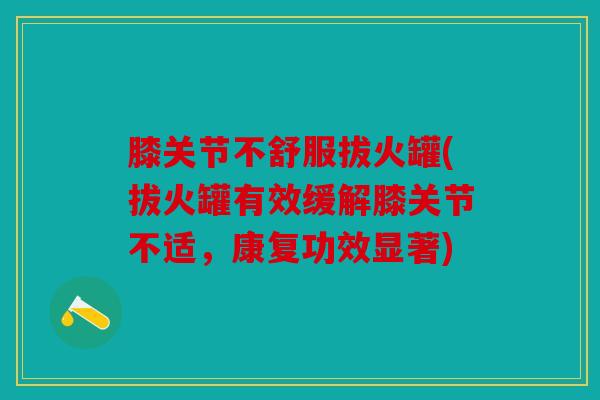 膝关节不舒服拔火罐(拔火罐有效缓解膝关节不适,康复功效显著) 膝关节不舒服拔火罐(拔火罐有效缓解膝关节不适,康复功效显著)