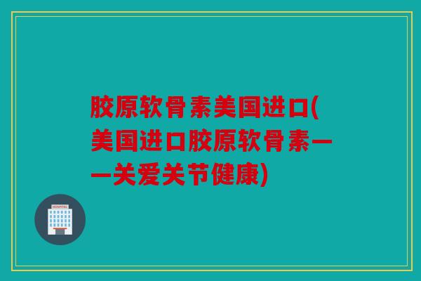 胶原软骨素美国进口(美国进口胶原软骨素——关爱关节健康)