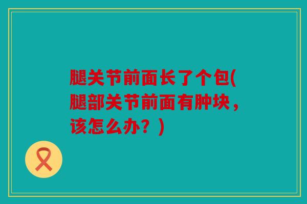 腿关节前面长了个包(腿部关节前面有肿块,该怎么办?) 腿关节前面长了个包(腿部关节前面有肿块,该怎么办?)