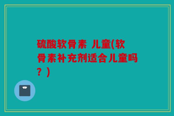 硫酸软骨素 儿童(软骨素补充剂适合儿童吗?) 硫酸软骨素 儿童(软骨素补充剂适合儿童吗?)