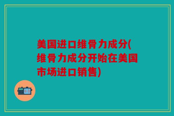 美国进口维骨力成分(维骨力成分开始在美国市场进口销售) 美国进口维骨力成分(维骨力成分开始在美国市场进口销售)