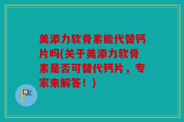 美添力软骨素能代替钙片吗(关于美添力软骨素是否可替代钙片，专家来解答！)