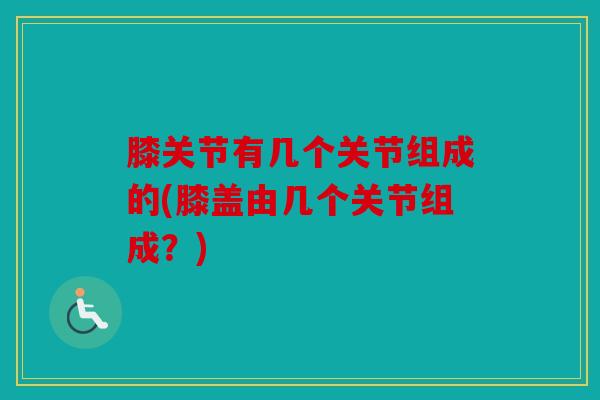 膝关节有几个关节组成的(膝盖由几个关节组成？)