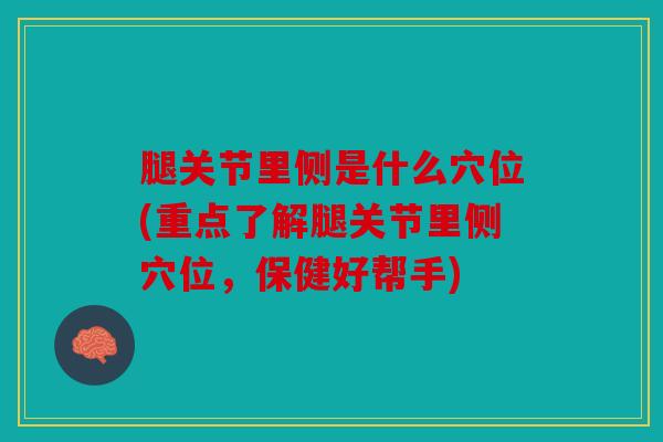 腿关节里侧是什么穴位(重点了解腿关节里侧穴位，保健好帮手)
