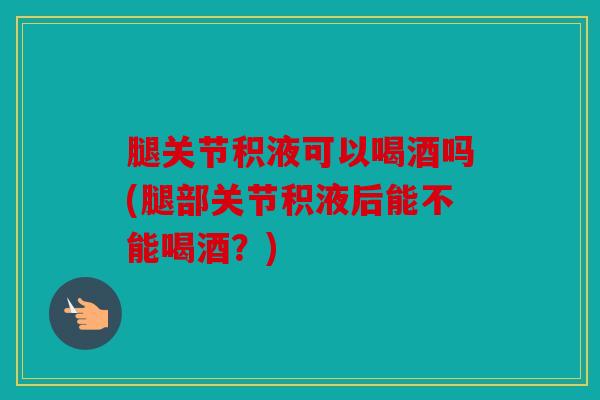 腿关节积液可以喝酒吗(腿部关节积液后能不能喝酒？)