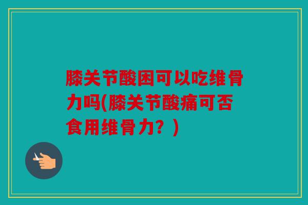 膝关节酸困可以吃维骨力吗(膝关节酸痛可否食用维骨力?) 膝关节酸困可以吃维骨力吗(膝关节酸痛可否食用维骨力?)