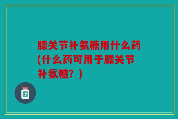 膝关节补氨糖用什么药(什么药可用于膝关节补氨糖?) 膝关节补氨糖用什么药(什么药可用于膝关节补氨糖?)