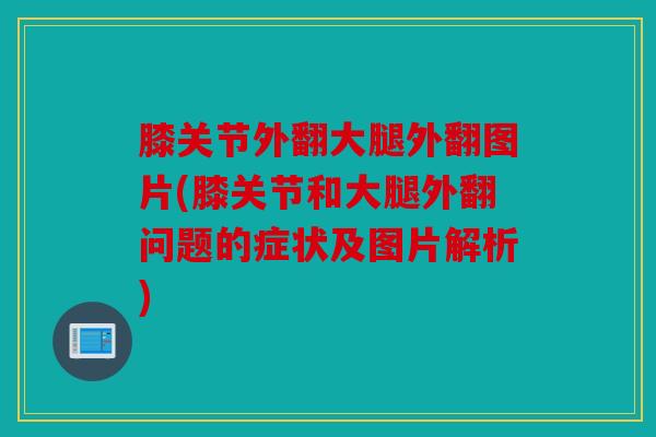 膝关节外翻大腿外翻图片(膝关节和大腿外翻问题的症状及图片解析)