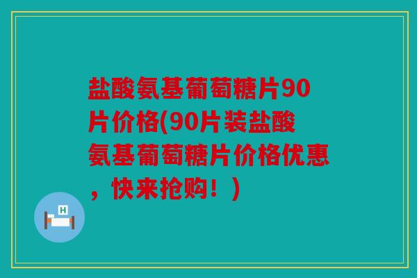 盐酸氨基葡萄糖片90片价格(90片装盐酸氨基葡萄糖片价格优惠,快来抢购!) 盐酸氨基葡萄糖片90片价格(90片装盐酸氨基葡萄糖片价格优惠,快来抢购!)