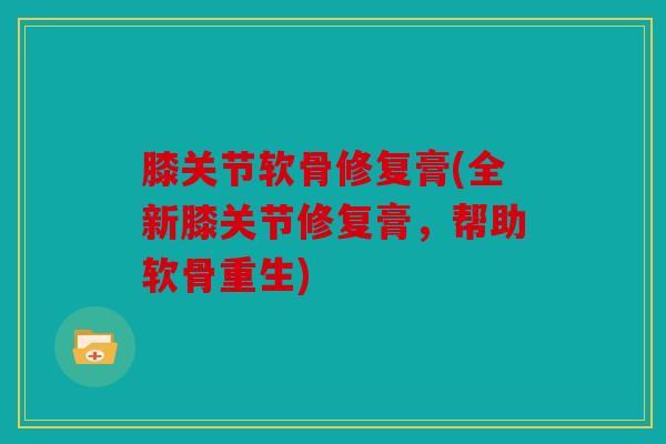 膝关节软骨修复膏(全新膝关节修复膏，帮助软骨重生)