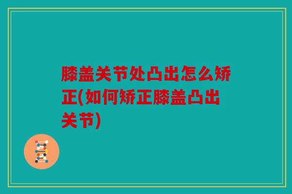 膝盖关节处凸出怎么矫正(如何矫正膝盖凸出关节) 膝盖关节处凸出怎么矫正(如何矫正膝盖凸出关节)