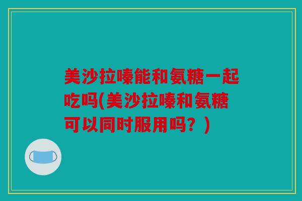 美沙拉嗪能和氨糖一起吃吗(美沙拉嗪和氨糖可以同时服用吗？)