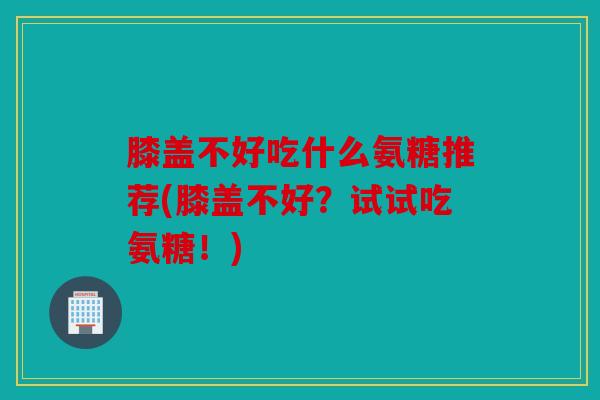 膝盖不好吃什么氨糖推荐(膝盖不好?试试吃氨糖!) 膝盖不好吃什么氨糖推荐(膝盖不好?试试吃氨糖!)