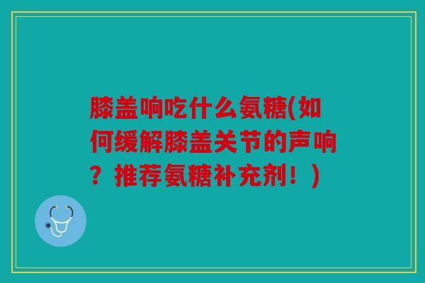膝盖响吃什么氨糖(如何缓解膝盖关节的声响？推荐氨糖补充剂！)