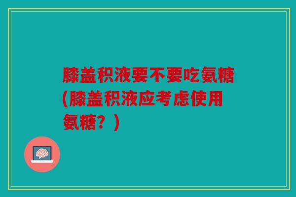 膝盖积液要不要吃氨糖(膝盖积液应考虑使用氨糖?) 膝盖积液要不要吃氨糖(膝盖积液应考虑使用氨糖?)