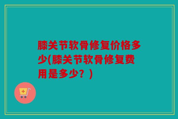 膝关节软骨修复价格多少(膝关节软骨修复费用是多少?) 膝关节软骨修复价格多少(膝关节软骨修复费用是多少?)