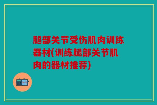 腿部关节受伤肌肉训练器材(训练腿部关节肌肉的器材推荐) 腿部关节受伤肌肉训练器材(训练腿部关节肌肉的器材推荐)