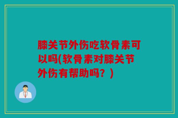 膝关节外伤吃软骨素可以吗(软骨素对膝关节外伤有帮助吗？)