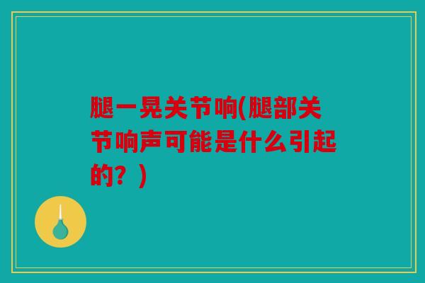 腿一晃关节响(腿部关节响声可能是什么引起的?) 腿一晃关节响(腿部关节响声可能是什么引起的?)