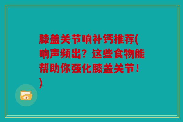 膝盖关节响补钙推荐(响声频出?这些食物能帮助你强化膝盖关节!) 膝盖关节响补钙推荐(响声频出?这些食物能帮助你强化膝盖关节!)