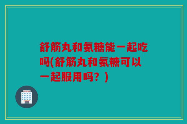 舒筋丸和氨糖能一起吃吗(舒筋丸和氨糖可以一起服用吗？)