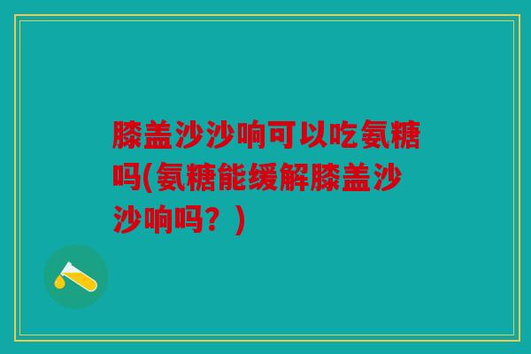 膝盖沙沙响可以吃氨糖吗(氨糖能缓解膝盖沙沙响吗？)