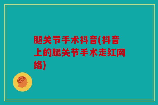 腿关节手术抖音(抖音上的腿关节手术走红网络)