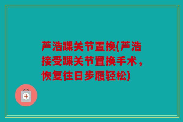 芦浩踝关节置换(芦浩接受踝关节置换手术,恢复往日步履轻松) 芦浩踝关节置换(芦浩接受踝关节置换手术,恢复往日步履轻松)