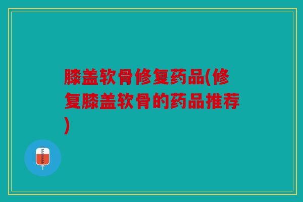膝盖软骨修复药品(修复膝盖软骨的药品推荐)