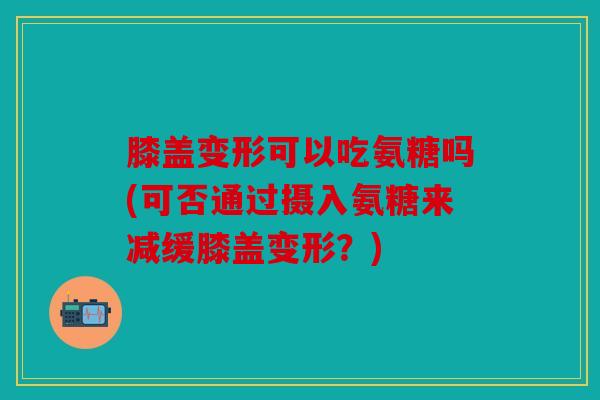 膝盖变形可以吃氨糖吗(可否通过摄入氨糖来减缓膝盖变形？)