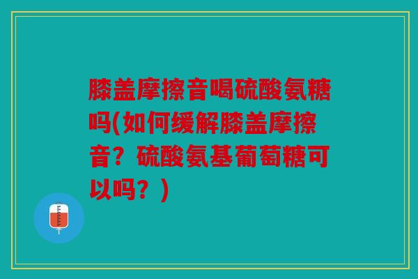 膝盖摩擦音喝硫酸氨糖吗(如何缓解膝盖摩擦音?硫酸氨基葡萄糖可以吗?) 膝盖摩擦音喝硫酸氨糖吗(如何缓解膝盖摩擦音?硫酸氨基葡萄糖可以吗?)