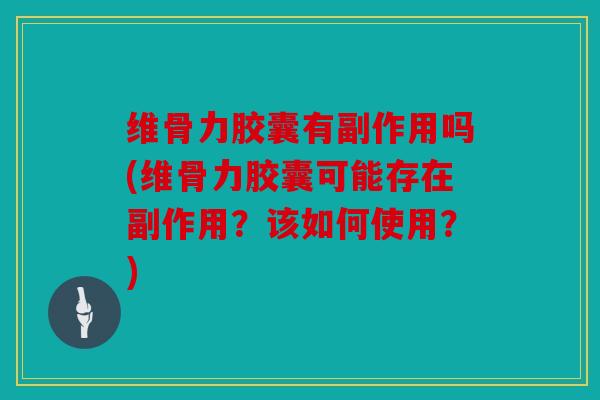 维骨力胶囊有副作用吗(维骨力胶囊可能存在副作用？该如何使用？)