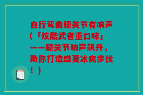 自行弯曲膝关节有响声(「炫酷武者重口味」——膝关节响声飙升,助你打造盛夏冰爽步伐!) 自行弯曲膝关节有响声(「炫酷武者重口味」——膝关节响声飙升,助你打造盛夏冰爽步伐!)
