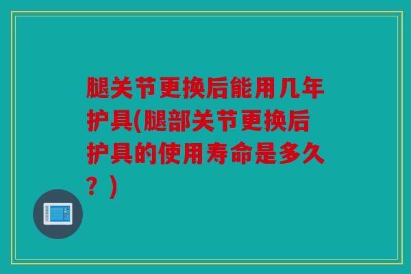 腿关节更换后能用几年护具(腿部关节更换后护具的使用寿命是多久?) 腿关节更换后能用几年护具(腿部关节更换后护具的使用寿命是多久?)