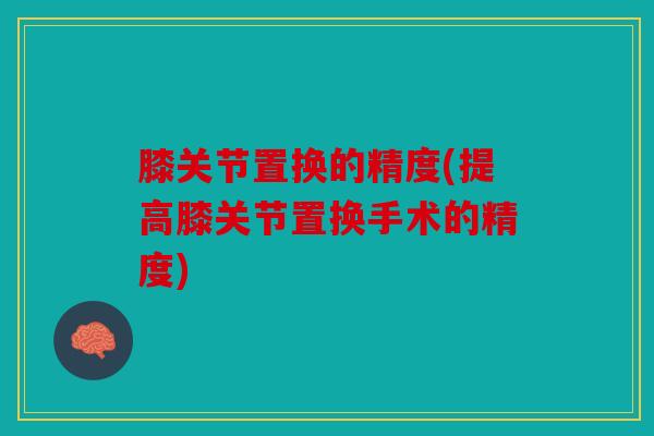 膝关节置换的精度(提高膝关节置换手术的精度)