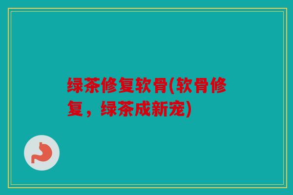 绿茶修复软骨(软骨修复，绿茶成新宠)