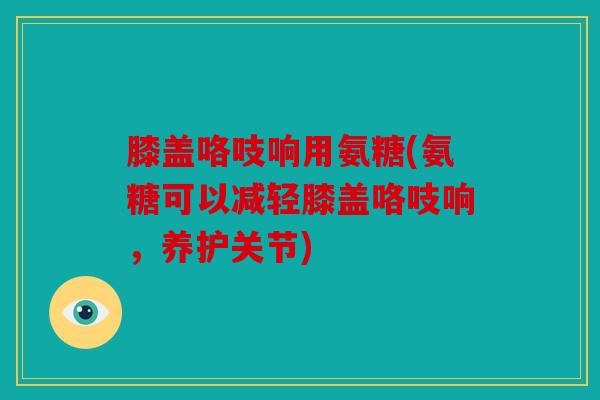 膝盖咯吱响用氨糖(氨糖可以减轻膝盖咯吱响,养护关节) 膝盖咯吱响用氨糖(氨糖可以减轻膝盖咯吱响,养护关节)