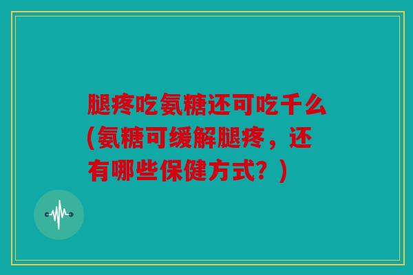 腿疼吃氨糖还可吃千么(氨糖可缓解腿疼,还有哪些保健方式?) 腿疼吃氨糖还可吃千么(氨糖可缓解腿疼,还有哪些保健方式?)