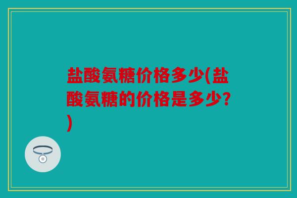 盐酸氨糖价格多少(盐酸氨糖的价格是多少?) 盐酸氨糖价格多少(盐酸氨糖的价格是多少?)