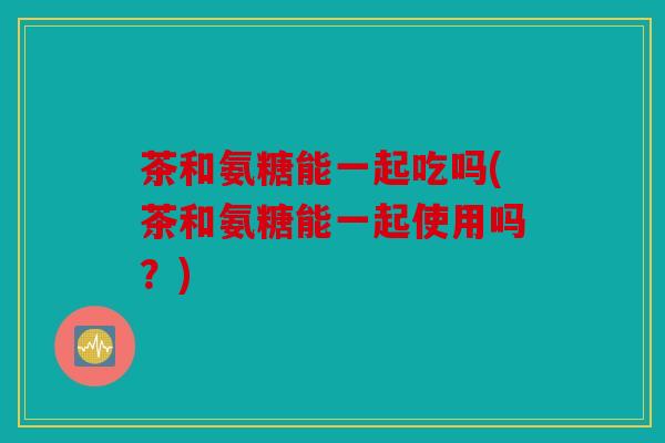 茶和氨糖能一起吃吗(茶和氨糖能一起使用吗？)