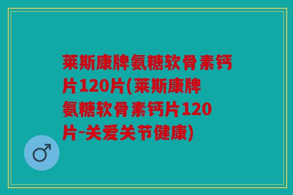 莱斯康牌氨糖软骨素钙片120片(莱斯康牌氨糖软骨素钙片120片-关爱关节健康)