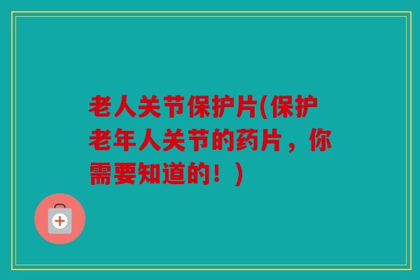 老人关节保护片(保护老年人关节的药片,你需要知道的!) 老人关节保护片(保护老年人关节的药片,你需要知道的!)