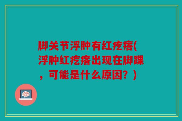 脚关节浮肿有红疙瘩(浮肿红疙瘩出现在脚踝,可能是什么原因?) 脚关节浮肿有红疙瘩(浮肿红疙瘩出现在脚踝,可能是什么原因?)