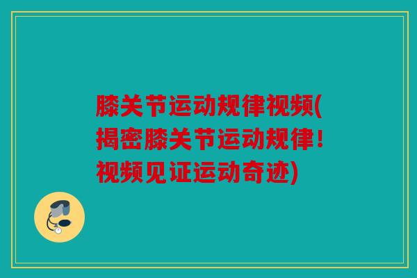 膝关节运动规律视频(揭密膝关节运动规律！视频见证运动奇迹)